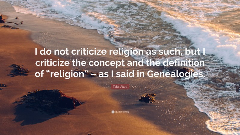 Talal Asad Quote: “I do not criticize religion as such, but I criticize the concept and the definition of “religion” – as I said in Genealogies.”