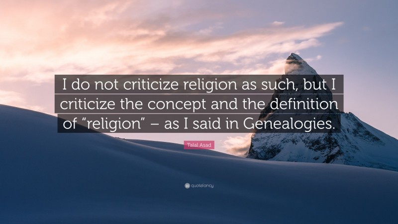 Talal Asad Quote: “I do not criticize religion as such, but I criticize the concept and the definition of “religion” – as I said in Genealogies.”