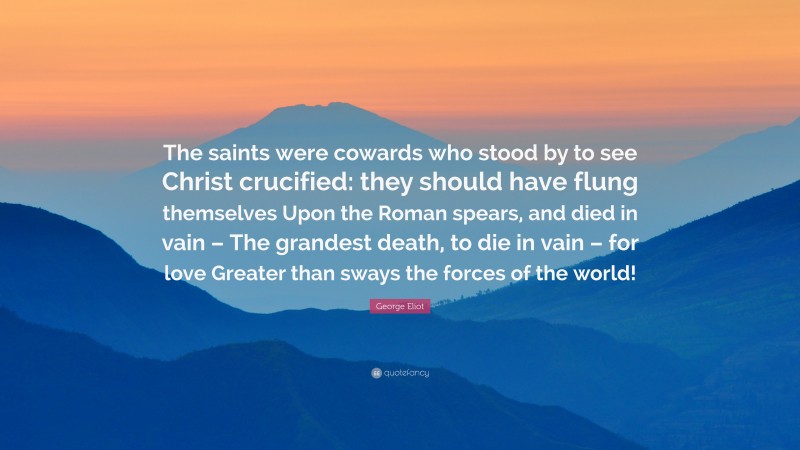 George Eliot Quote: “The saints were cowards who stood by to see Christ crucified: they should have flung themselves Upon the Roman spears, and died in vain – The grandest death, to die in vain – for love Greater than sways the forces of the world!”
