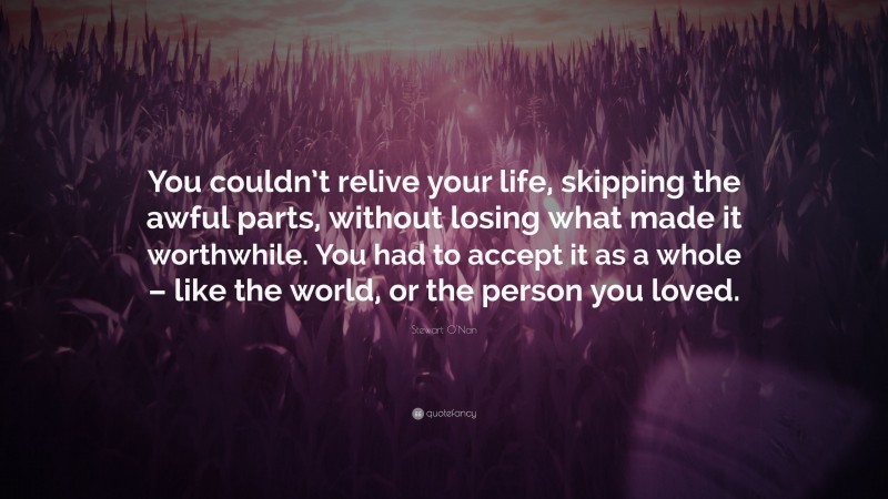 Stewart O'Nan Quote: “You couldn’t relive your life, skipping the awful parts, without losing what made it worthwhile. You had to accept it as a whole – like the world, or the person you loved.”