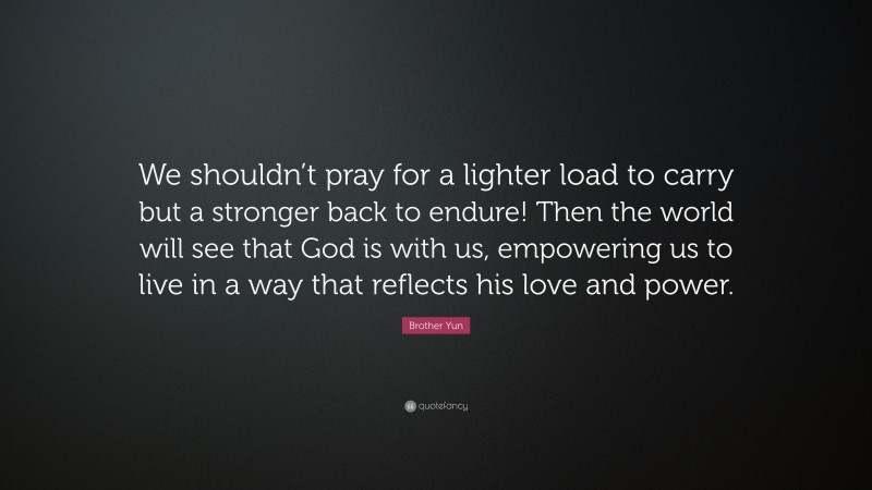 Brother Yun Quote: “We shouldn’t pray for a lighter load to carry but a stronger back to endure! Then the world will see that God is with us, empowering us to live in a way that reflects his love and power.”