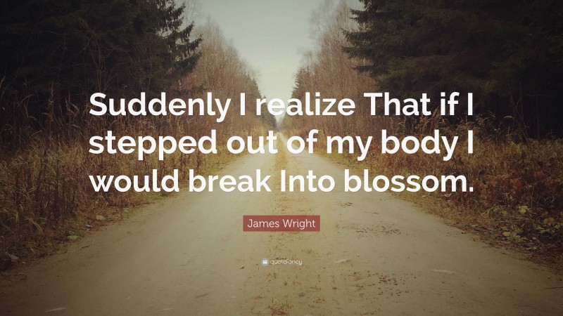 James Wright Quote: “Suddenly I realize That if I stepped out of my body I would break Into blossom.”