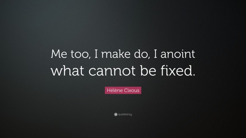 Hélène Cixous Quote: “Me too, I make do, I anoint what cannot be fixed.”