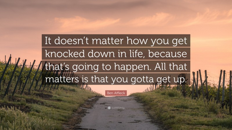 Ben Affleck Quote: “It doesn’t matter how you get knocked down in life, because that’s going to happen. All that matters is that you gotta get up.”