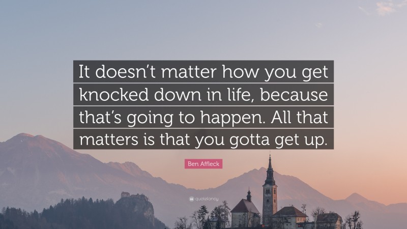 Ben Affleck Quote: “It doesn’t matter how you get knocked down in life, because that’s going to happen. All that matters is that you gotta get up.”