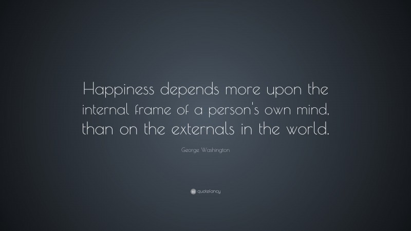 George Washington Quote: “Happiness depends more upon the internal frame of a person's own mind, than on the externals in the world.”