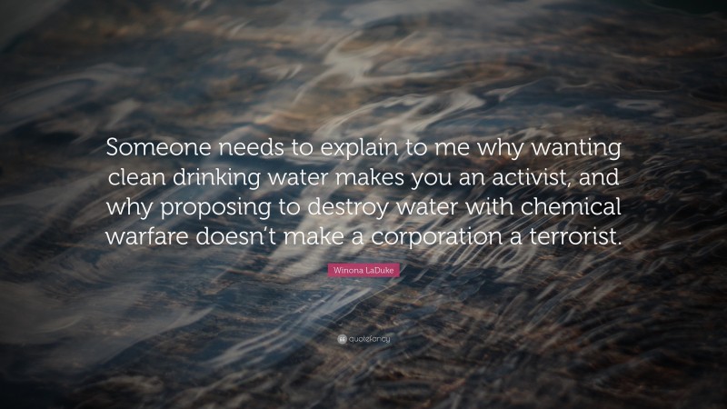 Winona LaDuke Quote: “Someone needs to explain to me why wanting clean drinking water makes you an activist, and why proposing to destroy water with chemical warfare doesn’t make a corporation a terrorist.”