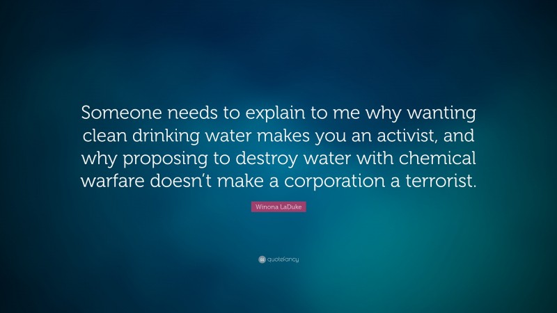 Winona LaDuke Quote: “Someone needs to explain to me why wanting clean drinking water makes you an activist, and why proposing to destroy water with chemical warfare doesn’t make a corporation a terrorist.”