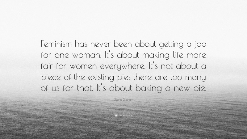 Gloria Steinem Quote: “Feminism has never been about getting a job for one woman. It’s about making life more fair for women everywhere. It’s not about a piece of the existing pie; there are too many of us for that. It’s about baking a new pie.”