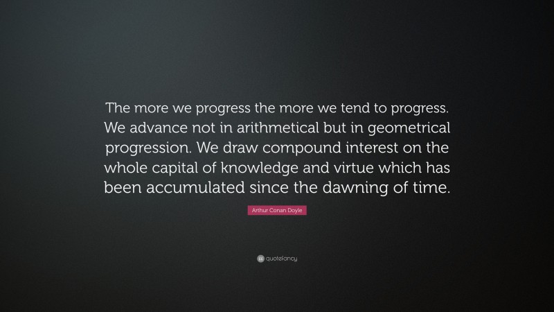 Arthur Conan Doyle Quote: “The more we progress the more we tend to progress. We advance not in arithmetical but in geometrical progression. We draw compound interest on the whole capital of knowledge and virtue which has been accumulated since the dawning of time.”