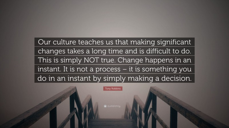 Tony Robbins Quote: “Our culture teaches us that making significant changes takes a long time and is difficult to do. This is simply NOT true. Change happens in an instant. It is not a process – it is something you do in an instant by simply making a decision.”