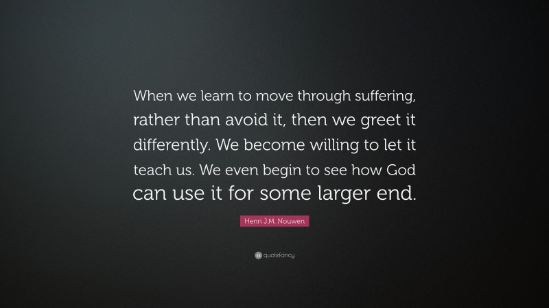 Henri J.M. Nouwen Quote: “When we learn to move through suffering, rather than avoid it, then we greet it differently. We become willing to let it teach us. We even begin to see how God can use it for some larger end.”