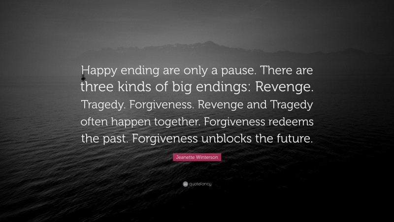 Jeanette Winterson Quote: “Happy ending are only a pause. There are three kinds of big endings: Revenge. Tragedy. Forgiveness. Revenge and Tragedy often happen together. Forgiveness redeems the past. Forgiveness unblocks the future.”