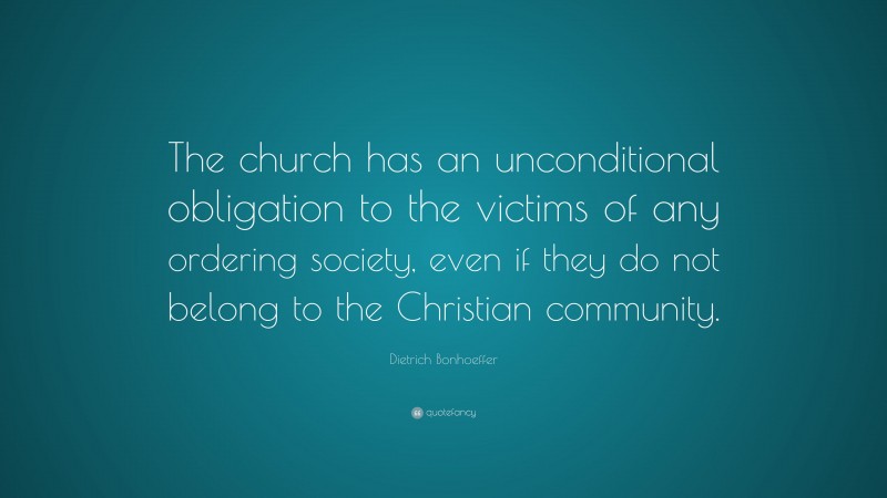 Dietrich Bonhoeffer Quote: “The church has an unconditional obligation to the victims of any ordering society, even if they do not belong to the Christian community.”