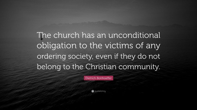 Dietrich Bonhoeffer Quote: “The church has an unconditional obligation to the victims of any ordering society, even if they do not belong to the Christian community.”