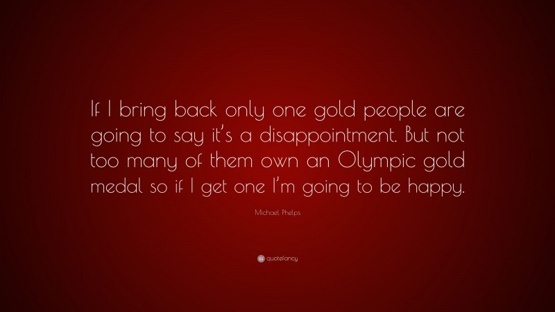 Michael Phelps Quote: “If I bring back only one gold people are going to say it’s a disappointment. But not too many of them own an Olympic gold medal so if I get one I’m going to be happy.”
