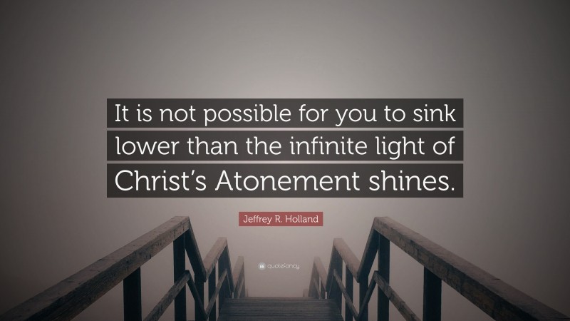 Jeffrey R. Holland Quote: “It is not possible for you to sink lower than the infinite light of Christ’s Atonement shines.”