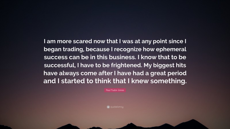 Paul Tudor Jones Quote: “I am more scared now that I was at any point since I began trading, because I recognize how ephemeral success can be in this business. I know that to be successful, I have to be frightened. My biggest hits have always come after I have had a great period and I started to think that I knew something.”