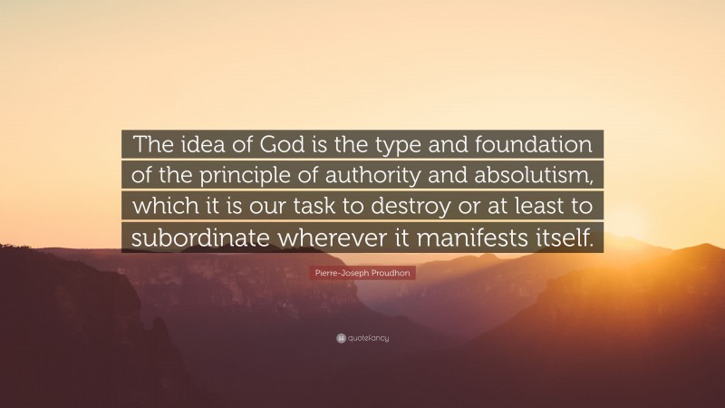 Pierre-Joseph Proudhon Quote: “The idea of God is the type and foundation of the principle of authority and absolutism, which it is our task to destroy or at least to subordinate wherever it manifests itself.”