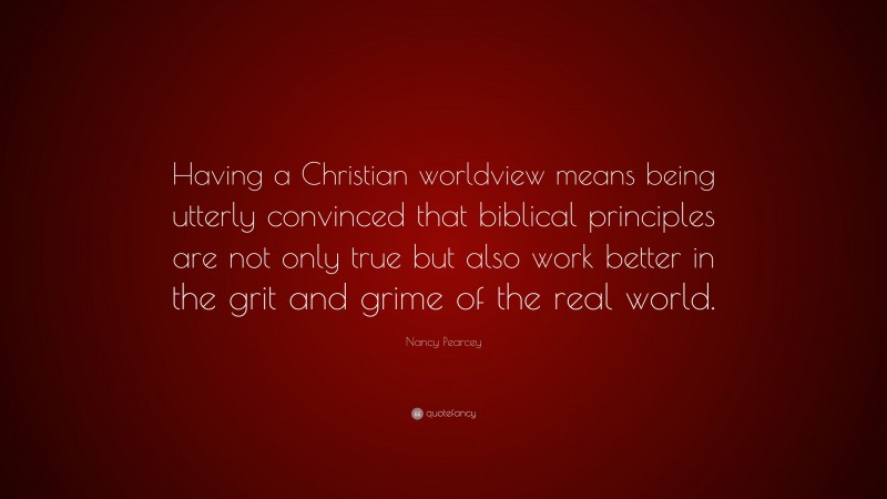 Nancy Pearcey Quote: “Having a Christian worldview means being utterly convinced that biblical principles are not only true but also work better in the grit and grime of the real world.”