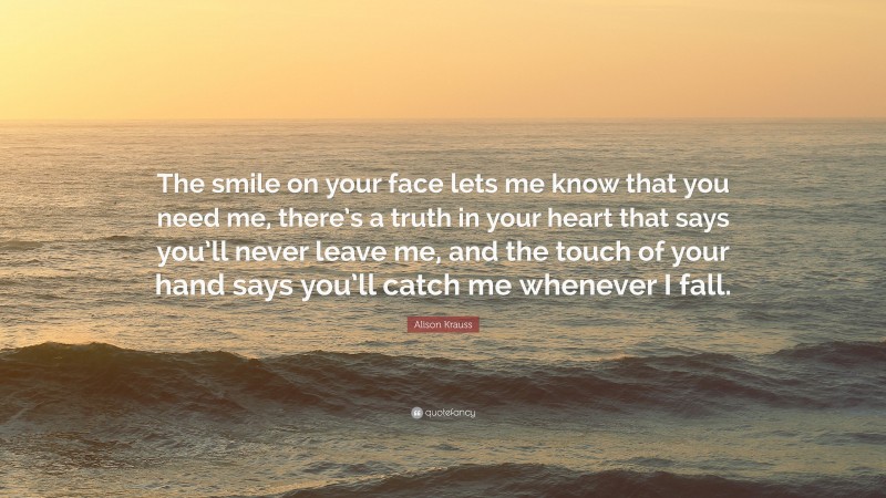 Alison Krauss Quote: “The smile on your face lets me know that you need me, there’s a truth in your heart that says you’ll never leave me, and the touch of your hand says you’ll catch me whenever I fall.”