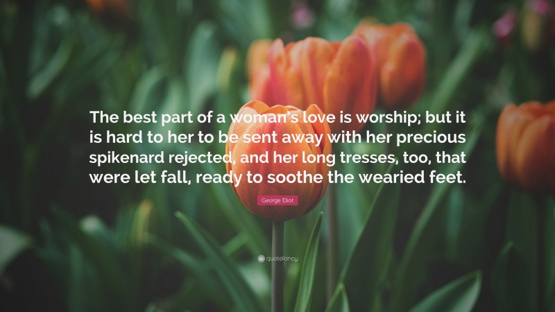 George Eliot Quote: “The best part of a woman’s love is worship; but it is hard to her to be sent away with her precious spikenard rejected, and her long tresses, too, that were let fall, ready to soothe the wearied feet.”