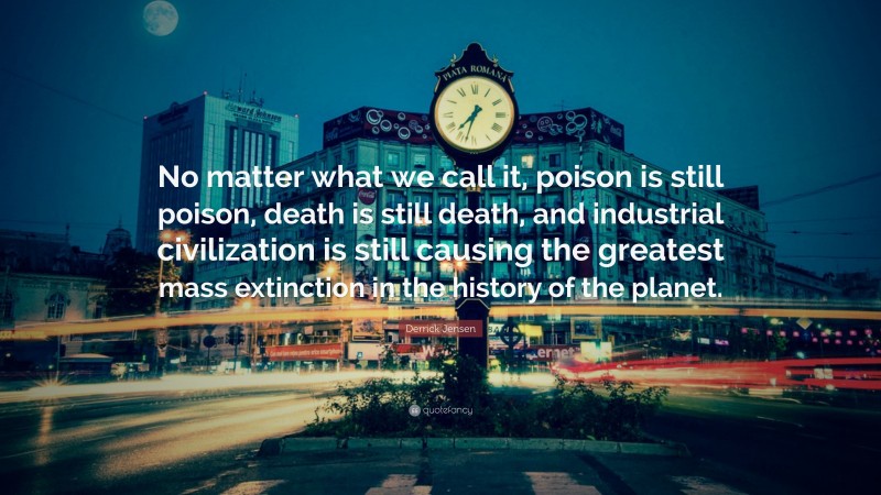 Derrick Jensen Quote: “No matter what we call it, poison is still poison, death is still death, and industrial civilization is still causing the greatest mass extinction in the history of the planet.”