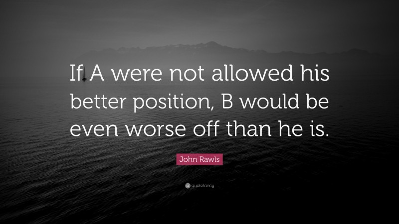 John Rawls Quote: “If A were not allowed his better position, B would be even worse off than he is.”
