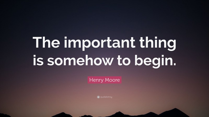 Henry Moore Quote: “The important thing is somehow to begin.”