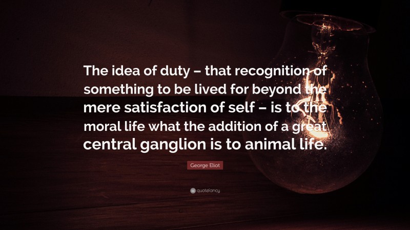 George Eliot Quote: “The idea of duty – that recognition of something to be lived for beyond the mere satisfaction of self – is to the moral life what the addition of a great central ganglion is to animal life.”