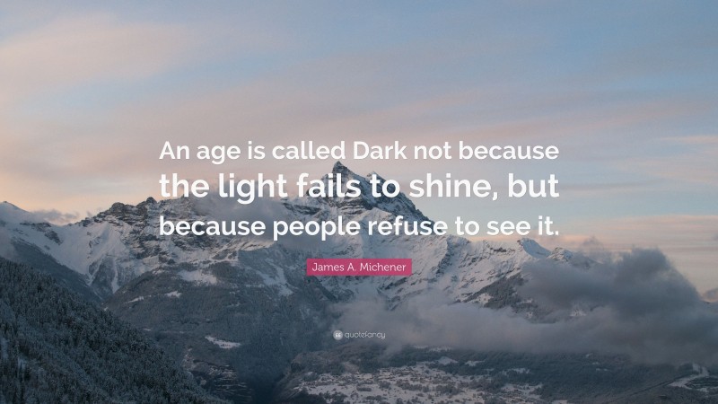James A. Michener Quote: “An age is called Dark not because the light fails to shine, but because people refuse to see it.”