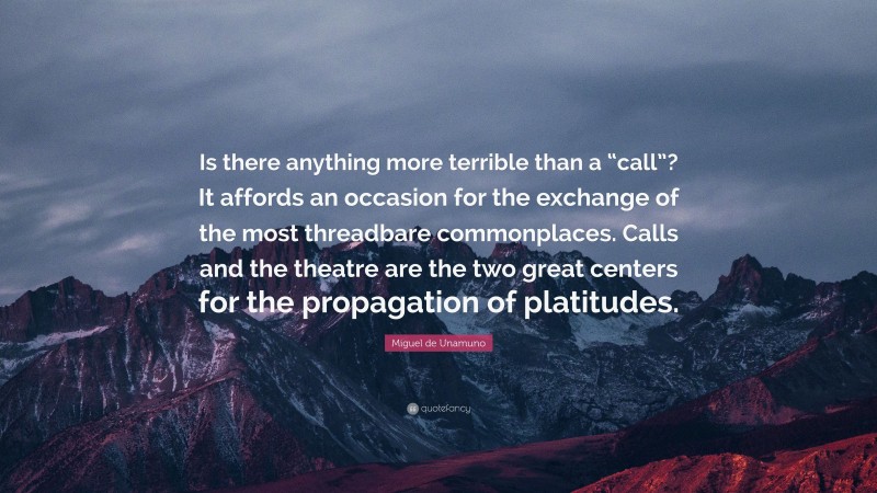 Miguel de Unamuno Quote: “Is there anything more terrible than a “call”? It affords an occasion for the exchange of the most threadbare commonplaces. Calls and the theatre are the two great centers for the propagation of platitudes.”