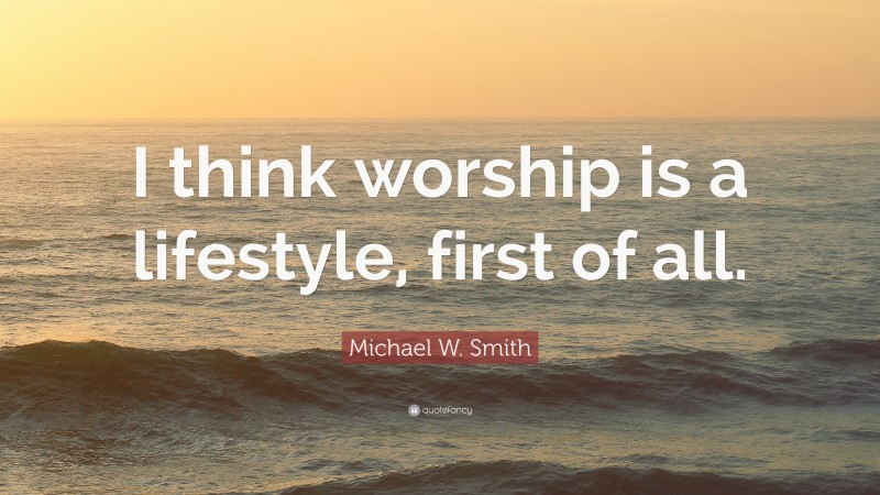 Michael W. Smith Quote: “I think worship is a lifestyle, first of all.”