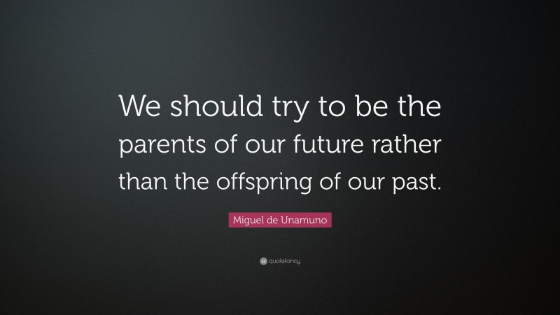 Miguel de Unamuno Quote: “We should try to be the parents of our future rather than the offspring of our past.”