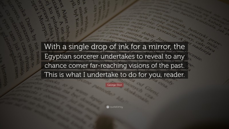 George Eliot Quote: “With a single drop of ink for a mirror, the Egyptian sorcerer undertakes to reveal to any chance comer far-reaching visions of the past. This is what I undertake to do for you, reader.”
