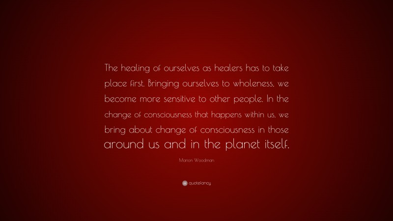 Marion Woodman Quote: “The healing of ourselves as healers has to take place first. Bringing ourselves to wholeness, we become more sensitive to other people. In the change of consciousness that happens within us, we bring about change of consciousness in those around us and in the planet itself.”