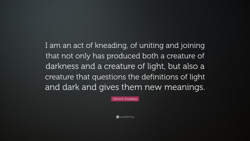 Gloria E. Anzaldúa Quote: “I am an act of kneading, of uniting and joining that not only has produced both a creature of darkness and a creature of light, but also a creature that questions the definitions of light and dark and gives them new meanings.”
