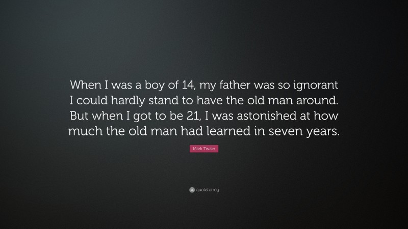 Mark Twain Quote: “When I was a boy of 14, my father was so ignorant I could hardly stand to have the old man around. But when I got to be 21, I was astonished at how much the old man had learned in seven years.”