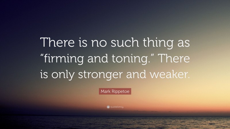 Mark Rippetoe Quote: “There is no such thing as “firming and toning.” There is only stronger and weaker.”