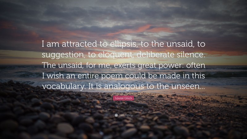 Louise Glück Quote: “I am attracted to ellipsis, to the unsaid, to suggestion, to eloquent, deliberate silence. The unsaid, for me, exerts great power: often I wish an entire poem could be made in this vocabulary. It is analogous to the unseen...”