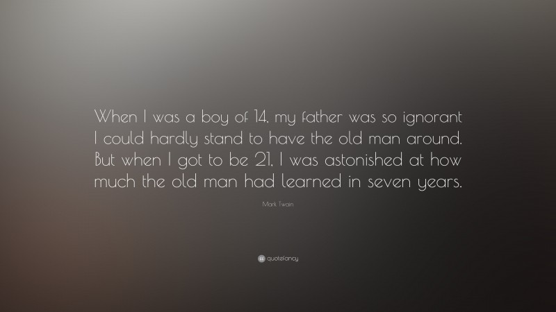 Mark Twain Quote: “When I was a boy of 14, my father was so ignorant I could hardly stand to have the old man around. But when I got to be 21, I was astonished at how much the old man had learned in seven years.”