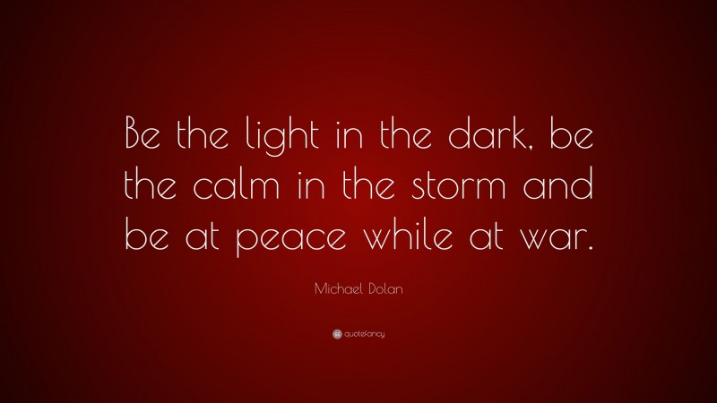 Michael Dolan Quote: “Be the light in the dark, be the calm in the storm and be at peace while at war.”
