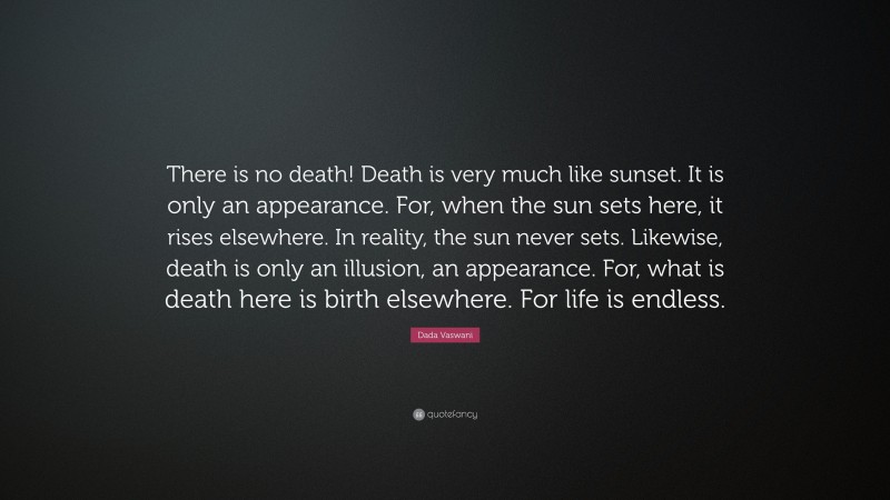 Dada Vaswani Quote: “There is no death! Death is very much like sunset. It is only an appearance. For, when the sun sets here, it rises elsewhere. In reality, the sun never sets. Likewise, death is only an illusion, an appearance. For, what is death here is birth elsewhere. For life is endless.”
