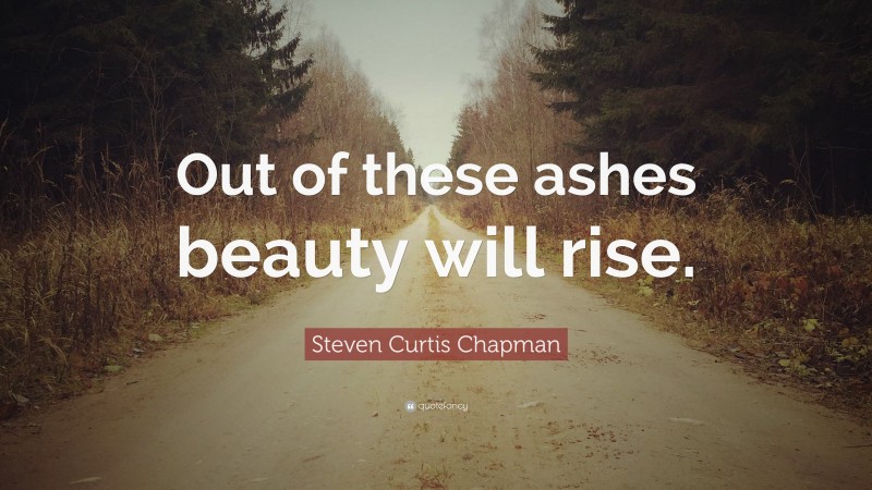 Steven Curtis Chapman Quote: “Out of these ashes beauty will rise.”
