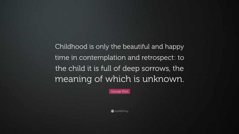 George Eliot Quote: “Childhood is only the beautiful and happy time in contemplation and retrospect: to the child it is full of deep sorrows, the meaning of which is unknown.”