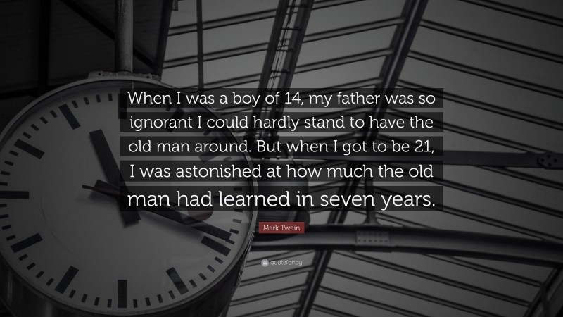 Mark Twain Quote: “When I was a boy of 14, my father was so ignorant I could hardly stand to have the old man around. But when I got to be 21, I was astonished at how much the old man had learned in seven years.”