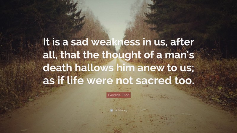 George Eliot Quote: “It is a sad weakness in us, after all, that the thought of a man’s death hallows him anew to us; as if life were not sacred too.”