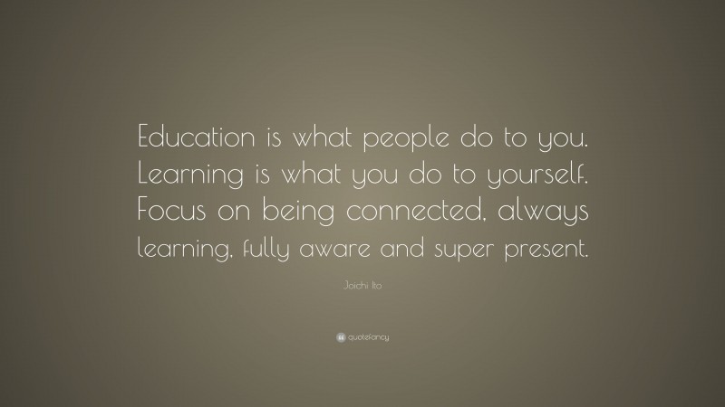 Joichi Ito Quote: “Education is what people do to you. Learning is what you do to yourself. Focus on being connected, always learning, fully aware and super present.”