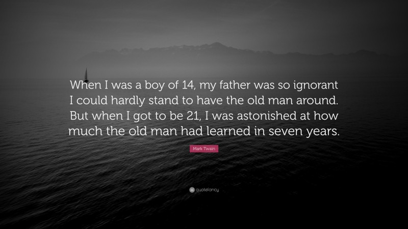 Mark Twain Quote: “When I was a boy of 14, my father was so ignorant I could hardly stand to have the old man around. But when I got to be 21, I was astonished at how much the old man had learned in seven years.”