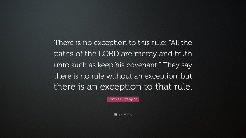 Charles H. Spurgeon Quote: “There is no exception to this rule: “All the paths of the LORD are mercy and truth unto such as keep his covenant.” They say there is no rule without an exception, but there is an exception to that rule.”
